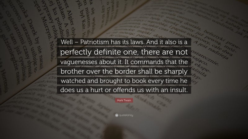 Mark Twain Quote: “Well – Patriotism has its laws. And it also is a perfectly definite one, there are not vaguenesses about it. It commands that the brother over the border shall be sharply watched and brought to book every time he does us a hurt or offends us with an insult.”