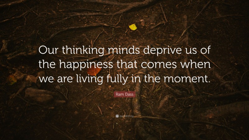 Ram Dass Quote: “Our thinking minds deprive us of the happiness that comes when we are living fully in the moment.”