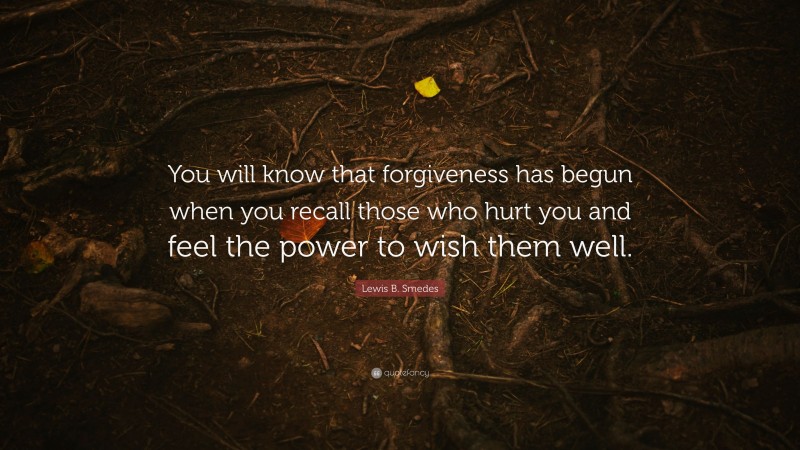 Lewis B. Smedes Quote: “You will know that forgiveness has begun when you recall those who hurt you and feel the power to wish them well.”