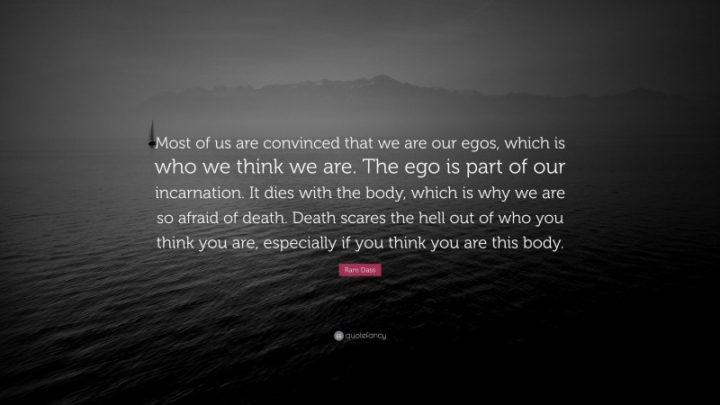 Ram Dass Quote: “Most of us are convinced that we are our egos, which is who we think we are. The ego is part of our incarnation. It dies with the body, which is why we are so afraid of death. Death scares the hell out of who you think you are, especially if you think you are this body.”
