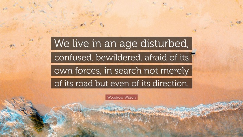 Woodrow Wilson Quote: “We live in an age disturbed, confused, bewildered, afraid of its own forces, in search not merely of its road but even of its direction.”