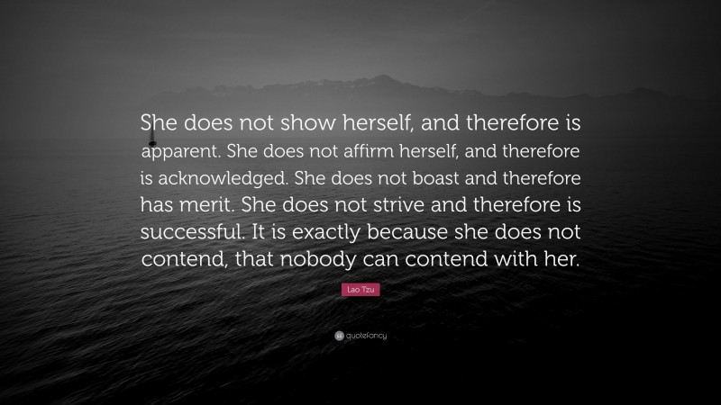 Lao Tzu Quote: “She does not show herself, and therefore is apparent. She does not affirm herself, and therefore is acknowledged. She does not boast and therefore has merit. She does not strive and therefore is successful. It is exactly because she does not contend, that nobody can contend with her.”