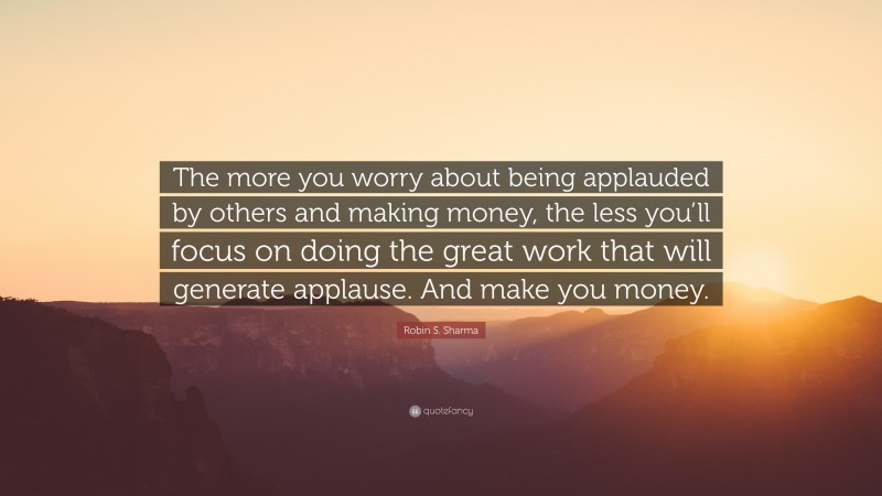 Robin S. Sharma Quote: “The more you worry about being applauded by others and making money, the less you’ll focus on doing the great work that will generate applause. And make you money.”