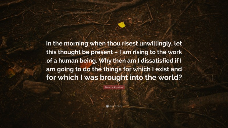 Marcus Aurelius Quote: “In the morning when thou risest unwillingly, let this thought be present – I am rising to the work of a human being. Why then am I dissatisfied if I am going to do the things for which I exist and for which I was brought into the world?”