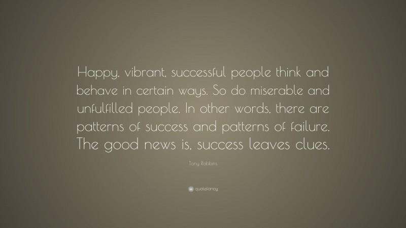 Tony Robbins Quote: “Happy, vibrant, successful people think and behave in certain ways. So do miserable and unfulfilled people. In other words, there are patterns of success and patterns of failure. The good news is, success leaves clues.”