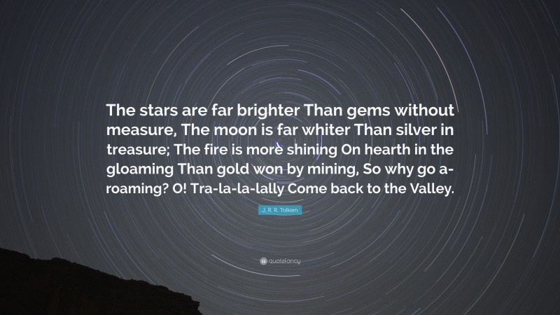 J. R. R. Tolkien Quote: “The stars are far brighter Than gems without measure, The moon is far whiter Than silver in treasure; The fire is more shining On hearth in the gloaming Than gold won by mining, So why go a-roaming? O! Tra-la-la-lally Come back to the Valley.”