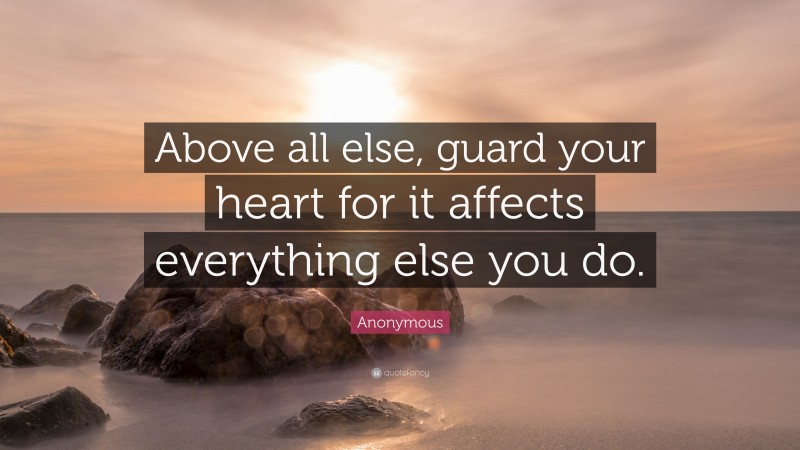 Anonymous Quote: “Above all else, guard your heart for it affects everything else you do.”
