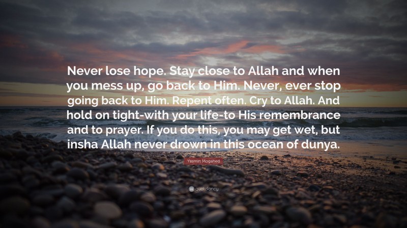 Yasmin Mogahed Quote: “Never lose hope. Stay close to Allah and when you mess up, go back to Him. Never, ever stop going back to Him. Repent often. Cry to Allah. And hold on tight-with your life-to His remembrance and to prayer. If you do this, you may get wet, but insha Allah never drown in this ocean of dunya.”