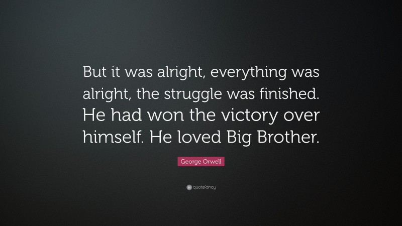 George Orwell Quote: “But it was alright, everything was alright, the struggle was finished. He had won the victory over himself. He loved Big Brother.”