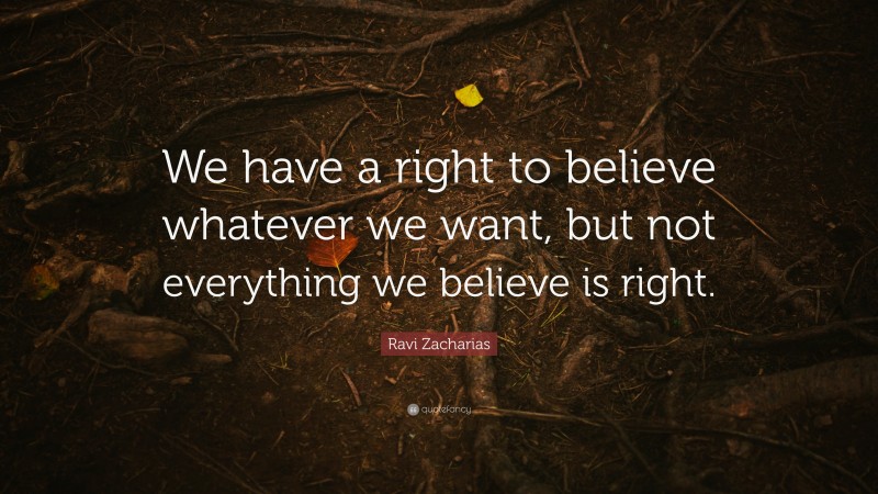 Ravi Zacharias Quote: “We have a right to believe whatever we want, but not everything we believe is right.”