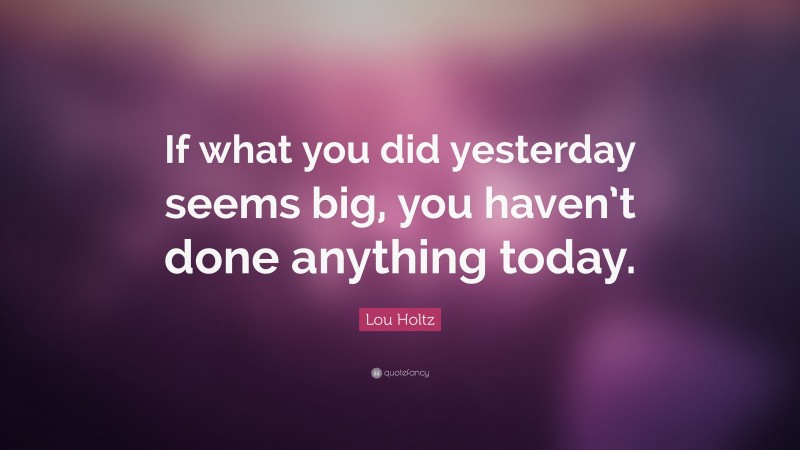Lou Holtz Quote: “If what you did yesterday seems big, you haven’t done anything today.”