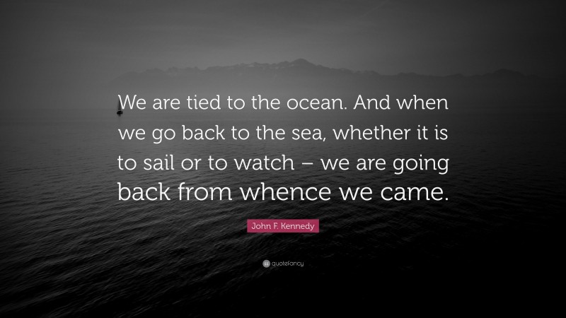 John F. Kennedy Quote: “We are tied to the ocean. And when we go back to the sea, whether it is to sail or to watch – we are going back from whence we came.”