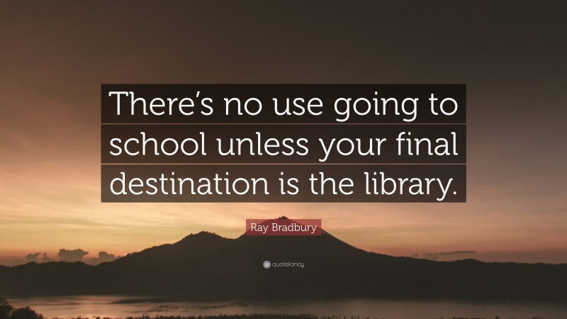 Ray Bradbury Quote: “There’s no use going to school unless your final destination is the library.”