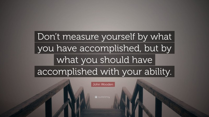 John Wooden Quote: “Don’t measure yourself by what you have accomplished, but by what you should have accomplished with your ability.”