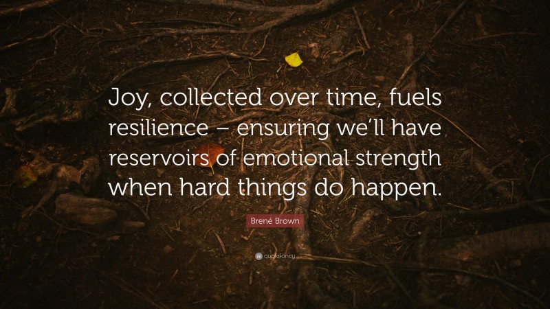 Brené Brown Quote: “Joy, collected over time, fuels resilience – ensuring we’ll have reservoirs of emotional strength when hard things do happen.”