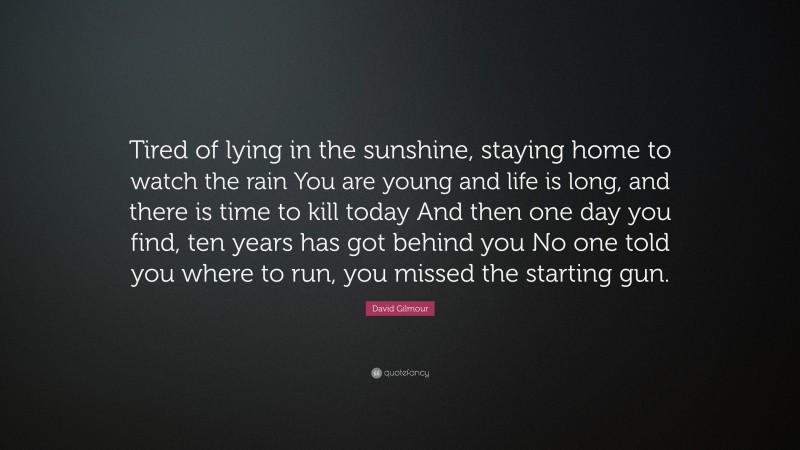 David Gilmour Quote: “Tired of lying in the sunshine, staying home to watch the rain You are young and life is long, and there is time to kill today And then one day you find, ten years has got behind you No one told you where to run, you missed the starting gun.”