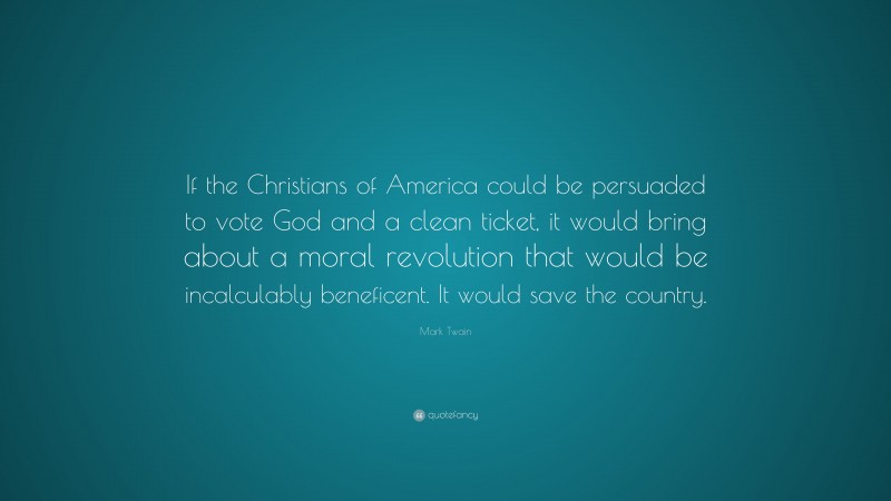 Mark Twain Quote: “If the Christians of America could be persuaded to vote God and a clean ticket, it would bring about a moral revolution that would be incalculably beneficent. It would save the country.”