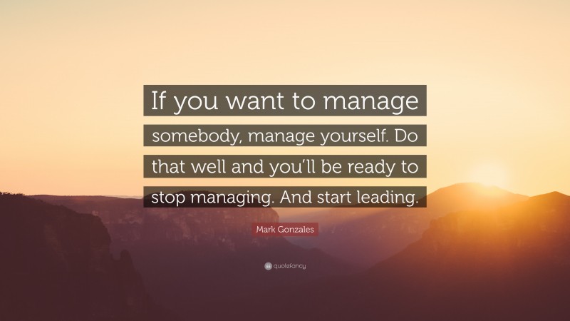 Mark Gonzales Quote: “If you want to manage somebody, manage yourself. Do that well and you’ll be ready to stop managing. And start leading.”