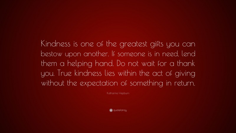 Katharine Hepburn Quote: “Kindness is one of the greatest gifts you can bestow upon another. If someone is in need, lend them a helping hand. Do not wait for a thank you. True kindness lies within the act of giving without the expectation of something in return.”