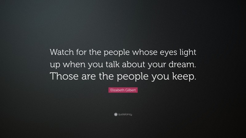 Elizabeth Gilbert Quote: “Watch for the people whose eyes light up when you talk about your dream. Those are the people you keep.”