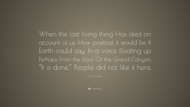 Kurt Vonnegut Quote: “When the last living thing Has died on account of us, How poetical it would be If Earth could say, In a voice floating up Perhaps From the floor Of the Grand Canyon, “It is done.” People did not like it here.”