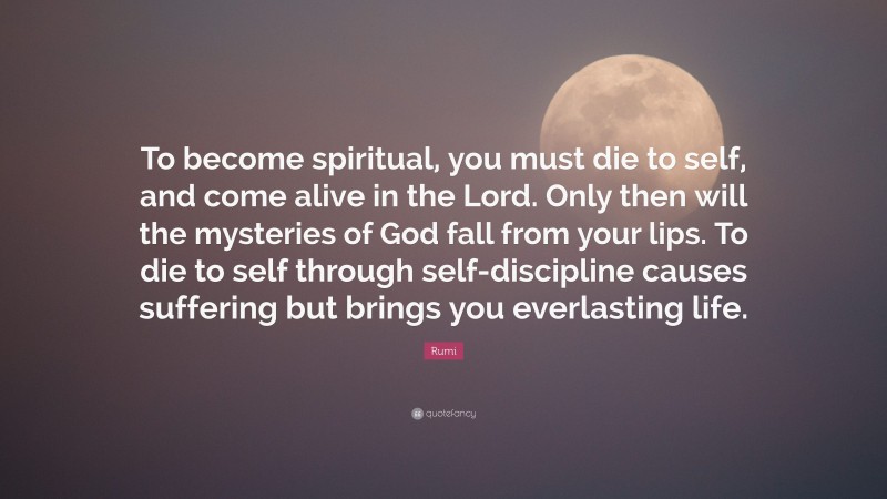 Rumi Quote: “To become spiritual, you must die to self, and come alive in the Lord. Only then will the mysteries of God fall from your lips. To die to self through self-discipline causes suffering but brings you everlasting life.”