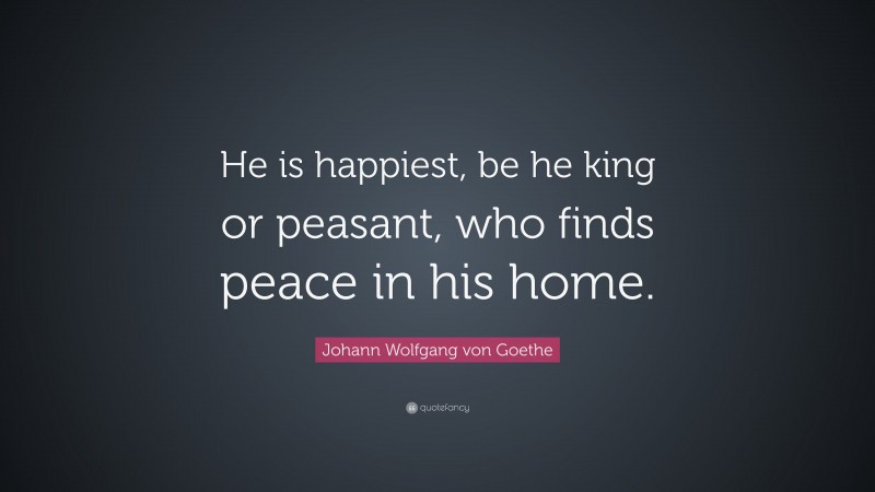 Johann Wolfgang von Goethe Quote: “He is happiest, be he king or peasant, who finds peace in his home.”