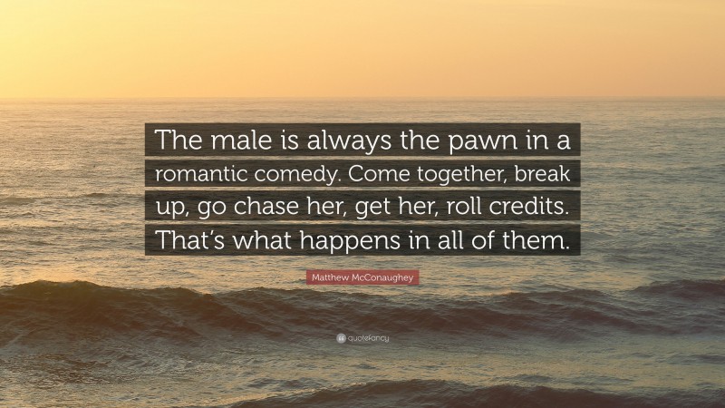 Matthew McConaughey Quote: “The male is always the pawn in a romantic comedy. Come together, break up, go chase her, get her, roll credits. That’s what happens in all of them.”