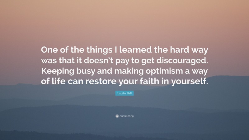 Lucille Ball Quote: “One of the things I learned the hard way was that it doesn’t pay to get discouraged. Keeping busy and making optimism a way of life can restore your faith in yourself.”