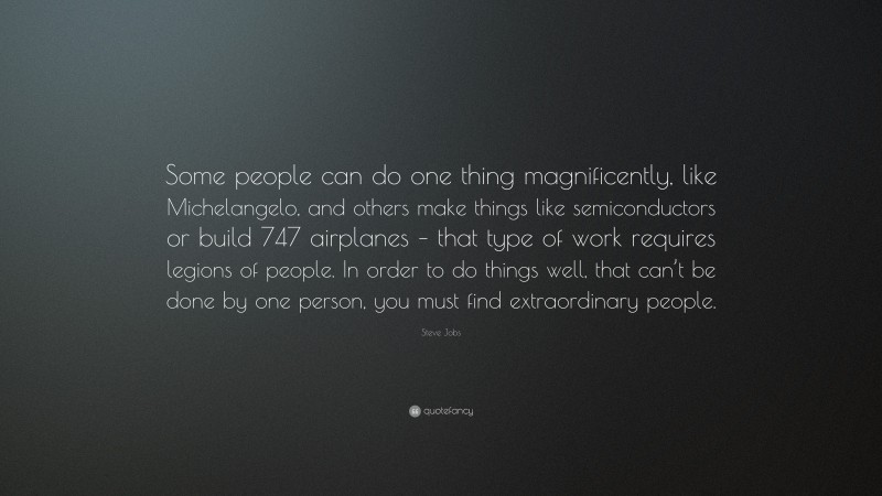 Steve Jobs Quote: “Some people can do one thing magnificently, like Michelangelo, and others make things like semiconductors or build 747 airplanes – that type of work requires legions of people. In order to do things well, that can’t be done by one person, you must find extraordinary people.”
