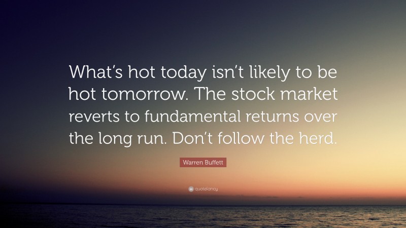 Warren Buffett Quote: “What’s hot today isn’t likely to be hot tomorrow. The stock market reverts to fundamental returns over the long run. Don’t follow the herd.”