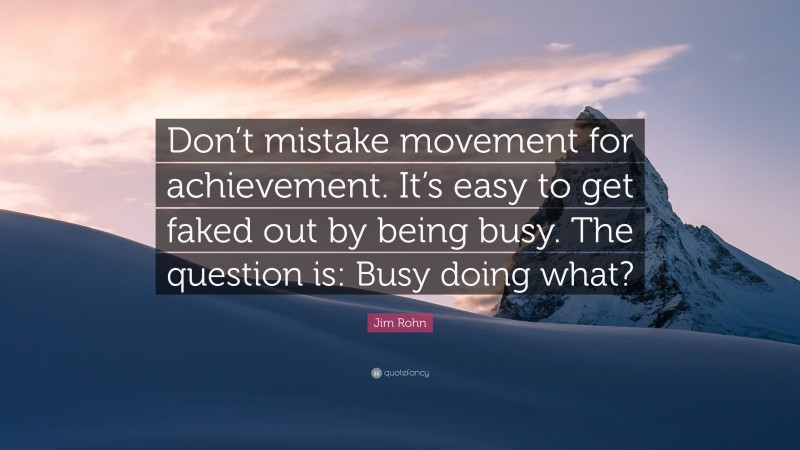 Jim Rohn Quote: “Don’t mistake movement for achievement. It’s easy to get faked out by being busy. The question is: Busy doing what?”