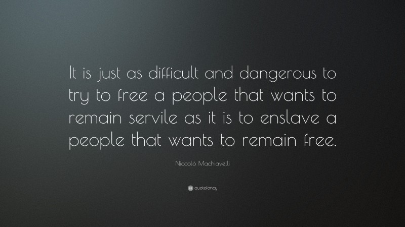 Niccolò Machiavelli Quote: “It is just as difficult and dangerous to try to free a people that wants to remain servile as it is to enslave a people that wants to remain free.”