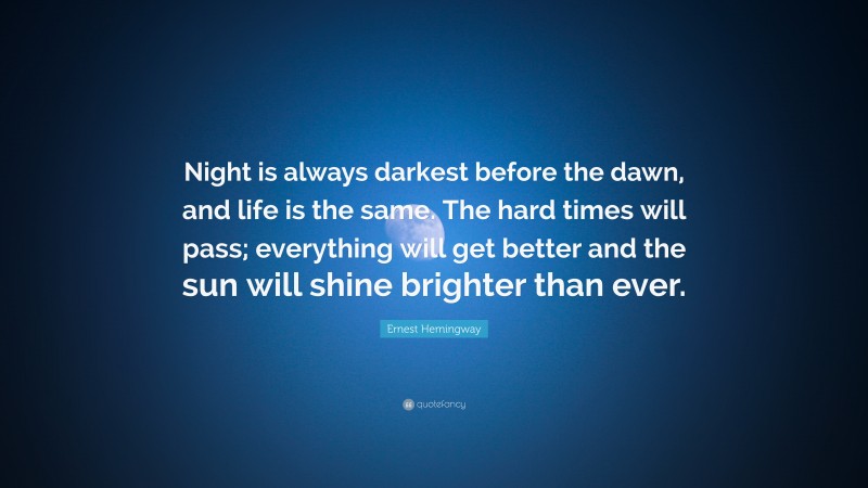 Ernest Hemingway Quote: “Night is always darkest before the dawn, and life is the same. The hard times will pass; everything will get better and the sun will shine brighter than ever.”