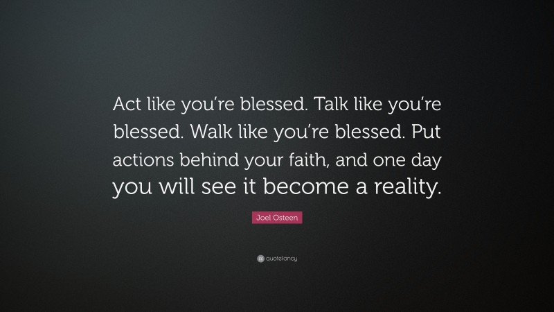 Joel Osteen Quote: “Act like you’re blessed. Talk like you’re blessed. Walk like you’re blessed. Put actions behind your faith, and one day you will see it become a reality.”