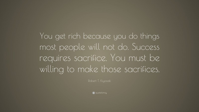 Robert T. Kiyosaki Quote: “You get rich because you do things most people will not do. Success requires sacrifice. You must be willing to make those sacrifices.”
