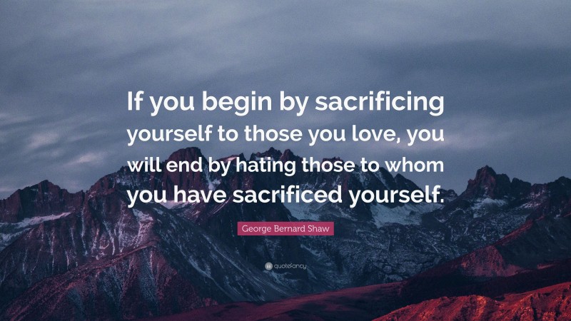 George Bernard Shaw Quote: “If you begin by sacrificing yourself to those you love, you will end by hating those to whom you have sacrificed yourself.”
