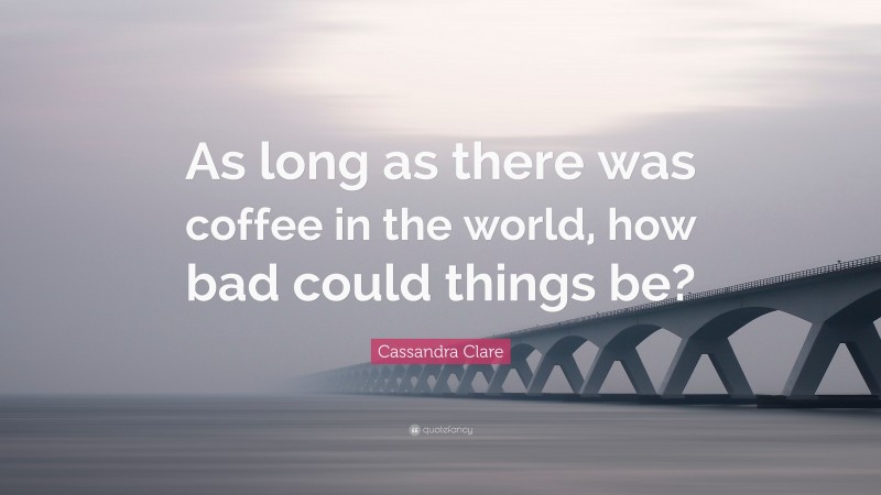 Cassandra Clare Quote: “As long as there was coffee in the world, how bad could things be?”