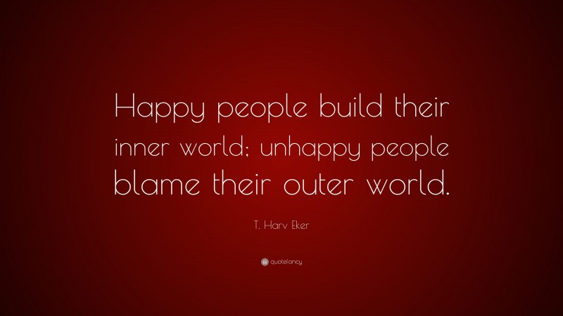 T. Harv Eker Quote: “Happy people build their inner world; unhappy people blame their outer world.”