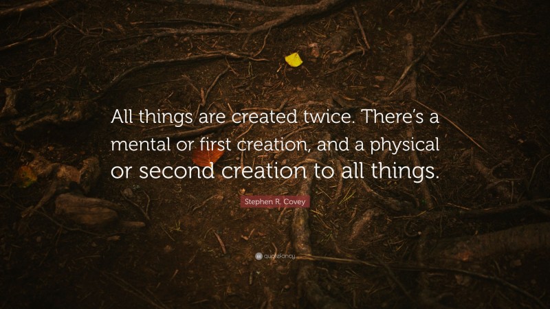 Stephen R. Covey Quote: “All things are created twice. There’s a mental or first creation, and a physical or second creation to all things.”