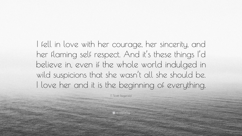 F. Scott Fitzgerald Quote: “I fell in love with her courage, her sincerity, and her flaming self respect. And it’s these things I’d believe in, even if the whole world indulged in wild suspicions that she wasn’t all she should be. I love her and it is the beginning of everything.”