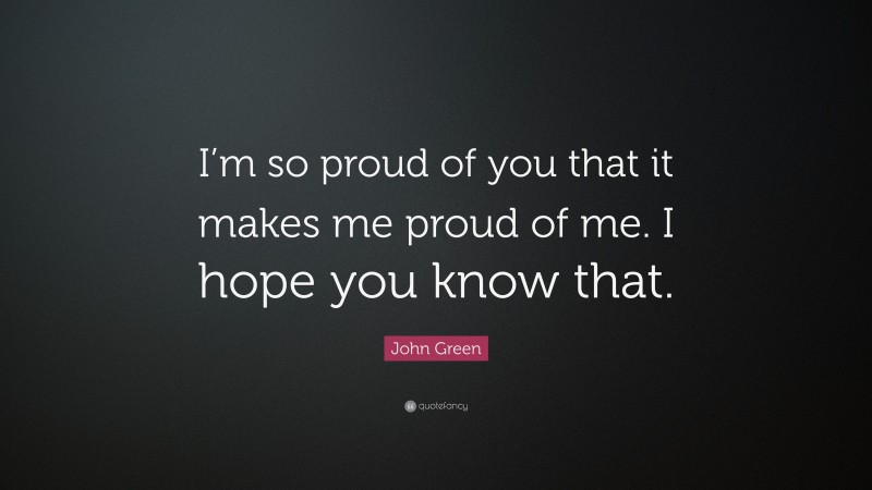 John Green Quote: “I’m so proud of you that it makes me proud of me. I hope you know that.”