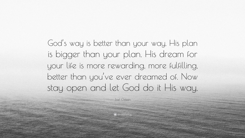 Joel Osteen Quote: “God’s way is better than your way. His plan is bigger than your plan. His dream for your life is more rewarding, more fulfilling, better than you’ve ever dreamed of. Now stay open and let God do it His way.”
