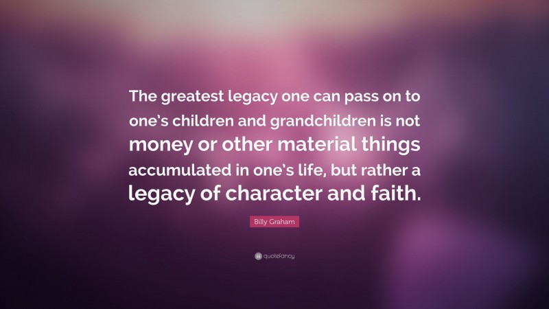 Billy Graham Quote: “The greatest legacy one can pass on to one’s children and grandchildren is not money or other material things accumulated in one’s life, but rather a legacy of character and faith.”