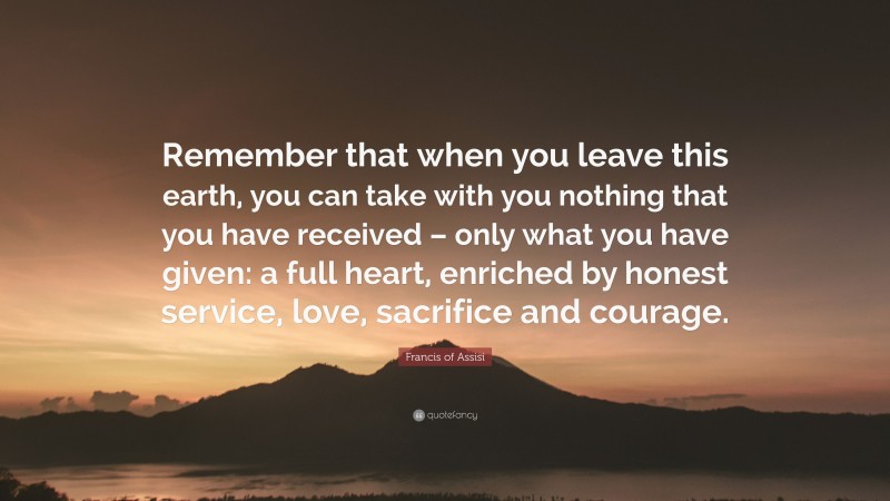 Francis of Assisi Quote: “Remember that when you leave this earth, you can take with you nothing that you have received – only what you have given: a full heart, enriched by honest service, love, sacrifice and courage.”