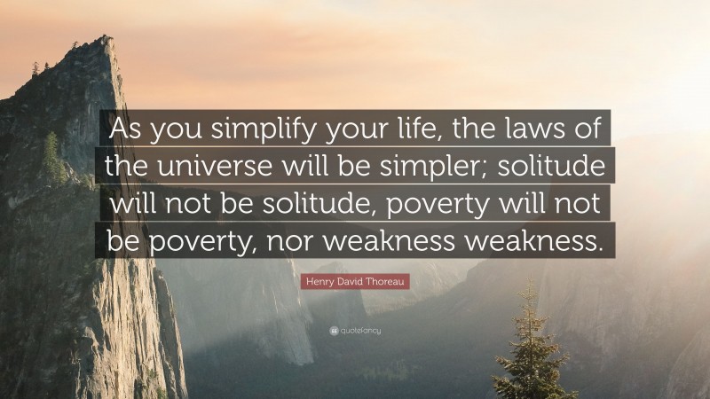 Henry David Thoreau Quote: “As you simplify your life, the laws of the universe will be simpler; solitude will not be solitude, poverty will not be poverty, nor weakness weakness.”