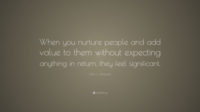 John C. Maxwell Quote: “When you nurture people and add value to them without expecting anything in return, they feel significant.”