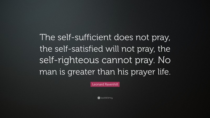 Leonard Ravenhill Quote: “The self-sufficient does not pray, the self-satisfied will not pray, the self-righteous cannot pray. No man is greater than his prayer life.”