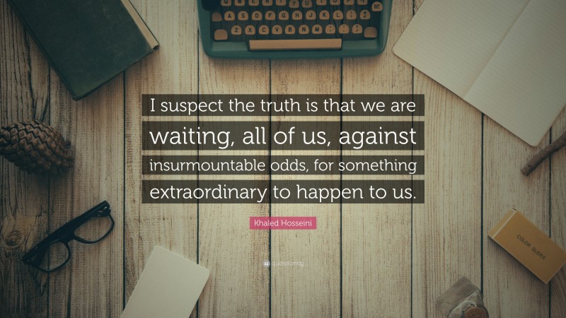 Khaled Hosseini Quote: “I suspect the truth is that we are waiting, all of us, against insurmountable odds, for something extraordinary to happen to us.”