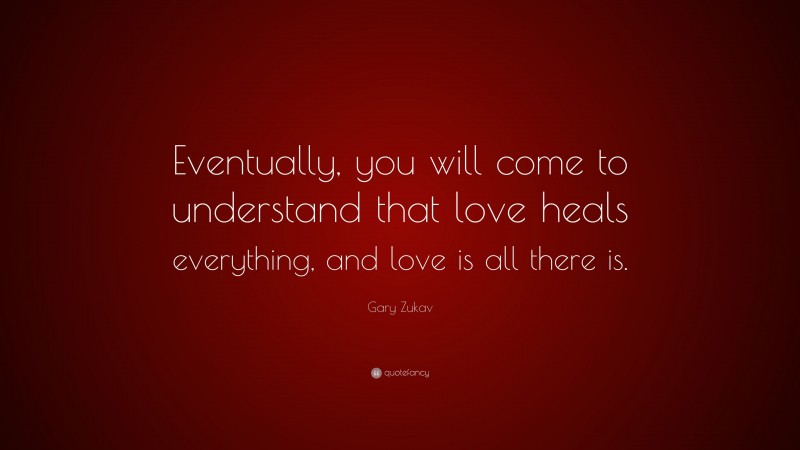 Gary Zukav Quote: “Eventually, you will come to understand that love heals everything, and love is all there is.”
